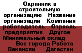 Охранник в строительную организацию › Название организации ­ Компания-работодатель › Отрасль предприятия ­ Другое › Минимальный оклад ­ 18 000 - Все города Работа » Вакансии   . Дагестан респ.